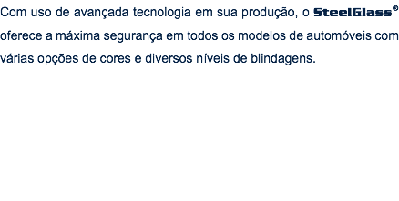 Com uso de avançada tecnologia em sua produção, o SteelGlass® oferece a máxima segurança em todos os modelos de automóveis com várias opções de cores e diversos níveis de blindagens.