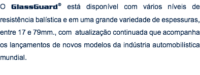 O GlassGuard® está disponível com vários níveis de resistência balística e em uma grande variedade de espessuras, entre 17 e 79mm., com atualização continuada que acompanha os lançamentos de novos modelos da indústria automobilística mundial.