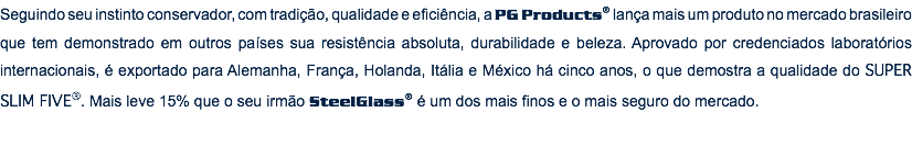 Seguindo seu instinto conservador, com tradição, qualidade e eficiência, a PG Products® lança mais um produto no mercado brasileiro que tem demonstrado em outros países sua resistência absoluta, durabilidade e beleza. Aprovado por credenciados laboratórios internacionais, é exportado para Alemanha, França, Holanda, Itália e México há cinco anos, o que demostra a qualidade do SUPER SLIM FIVE®. Mais leve 15% que o seu irmão SteelGlass® é um dos mais finos e o mais seguro do mercado.