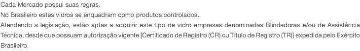 Cada Mercado possui suas regras. No Brasileiro estes vidros se enquadram como produtos controlados. Atendendo a legislação, estão aptas a adquirir este tipo de vidro empresas denominadas Blindadoras e/ou de Assistência Técnica, desde que possuam autorização vigente [Certificado de Registro (CR) ou Título de Registro (TR)] expedida pelo Exército Brasileiro.