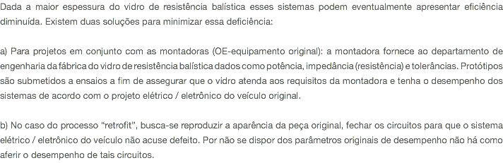 Dada a maior espessura do vidro de resistência balística esses sistemas podem eventualmente apresentar eficiência diminuída. Existem duas soluções para minimizar essa deficiência: a) Para projetos em conjunto com as montadoras (OE-equipamento original): a montadora fornece ao departamento de engenharia da fábrica do vidro de resistência balística dados como potência, impedância (resistência) e tolerâncias. Protótipos são submetidos a ensaios a fim de assegurar que o vidro atenda aos requisitos da montadora e tenha o desempenho dos sistemas de acordo com o projeto elétrico / eletrônico do veículo original. b) No caso do processo “retrofit”, busca-se reproduzir a aparência da peça original, fechar os circuitos para que o sistema elétrico / eletrônico do veículo não acuse defeito. Por não se dispor dos parâmetros originais de desempenho não há como aferir o desempenho de tais circuitos.