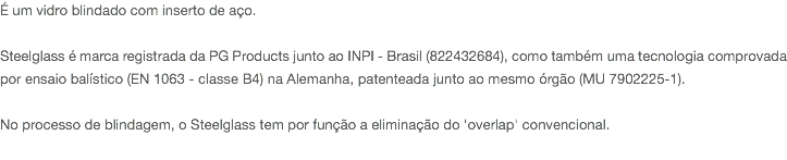 É um vidro blindado com inserto de aço. Steelglass é marca registrada da PG Products junto ao INPI - Brasil (822432684), como também uma tecnologia comprovada por ensaio balístico (EN 1063 - classe B4) na Alemanha, patenteada junto ao mesmo órgão (MU 7902225-1). No processo de blindagem, o Steelglass tem por função a eliminação do 'overlap' convencional. 