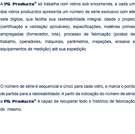 A PG Products® só trabalha com vidros sob encomenda, e cada um dos vidros produzidos apresenta um número de série exclusivo com até sete dígitos, que facilita sua rastreabilidade integral, desde o projeto (certificação e validação aplicáveis), especificações, matérias primas empregadas (fornecedor, lote), processo de fabricação (postos de trabalho, operadores, máquinas, parâmetros, inspeções, ensaios e equipamentos de medição) até sua expedição. O número de série é sequencial e único para cada vidro, e marca o ponto de partida para a rastreabilidade. A partir da indicação do número de série a PG Products® é capaz de recuperar todo o histórico de fabricação do mesmo.