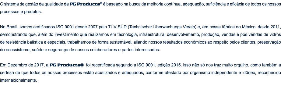 O sistema de gestão da qualidade da PG Products® é baseado na busca da melhoria contínua, adequação, suficiência e eficácia de todos os nossos processos e produtos. No Brasil, somos certificados ISO 9001 desde 2007 pelo TÜV SÜD (Technischer Überwachungs Verein) e, em nossa fábrica no México, desde 2011, demonstrando que, além do investimento que realizamos em tecnologia, infraestrutura, desenvolvimento, produção, vendas e pós vendas de vidros de resistência balística e especiais, trabalhamos de forma sustentável, aliando nossos resultados econômicos ao respeito pelos clientes, preservação do ecossistema, saúde e segurança de nossos colaboradores e partes interessadas. Em Dezembro de 2017, a PG Products® foi recertificada segundo a ISO 9001, edição 2015. Isso não só nos traz muito orgulho, como também a certeza de que todos os nossos processos estão atualizados e adequados, conforme atestado por organismo independente e idôneo, reconhecido internacionalmente.