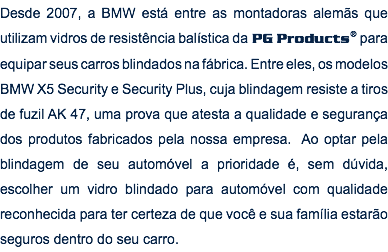 Desde 2007, a BMW está entre as montadoras alemãs que utilizam vidros de resistência balística da PG Products® para equipar seus carros blindados na fábrica. Entre eles, os modelos BMW X5 Security e Security Plus, cuja blindagem resiste a tiros de fuzil AK 47, uma prova que atesta a qualidade e segurança dos produtos fabricados pela nossa empresa. Ao optar pela blindagem de seu automóvel a prioridade é, sem dúvida, escolher um vidro blindado para automóvel com qualidade reconhecida para ter certeza de que você e sua família estarão seguros dentro do seu carro.