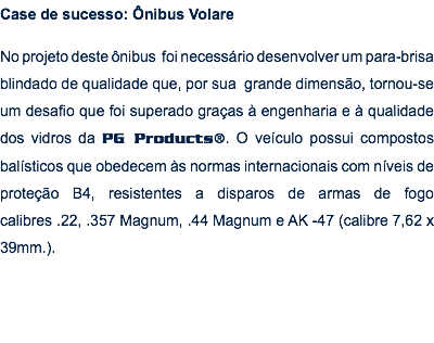 Case de sucesso: Ônibus Volare No projeto deste ônibus foi necessário desenvolver um para-brisa blindado de qualidade que, por sua grande dimensão, tornou-se um desafio que foi superado graças à engenharia e à qualidade dos vidros da PG Products®. O veículo possui compostos balísticos que obedecem às normas internacionais com níveis de proteção B4, resistentes a disparos de armas de fogo calibres .22, .357 Magnum, .44 Magnum e AK -47 (calibre 7,62 x 39mm.).