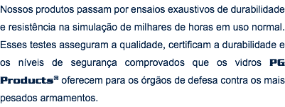 Nossos produtos passam por ensaios exaustivos de durabilidade e resistência na simulação de milhares de horas em uso normal. Esses testes asseguram a qualidade, certificam a durabilidade e os níveis de segurança comprovados que os vidros PG Products® oferecem para os órgãos de defesa contra os mais pesados armamentos.